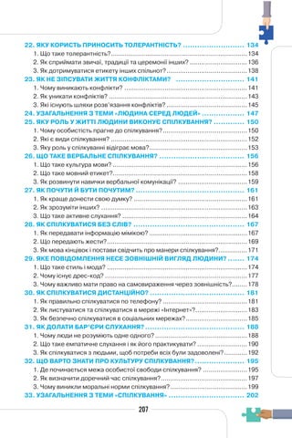 207
22. ЯКУ КОРИСТЬ ПРИНОСИТЬ ТОЛЕРАНТНІСТЬ? .......................... 134
1. Що таке толерантність?.......................................................................134
2. Як сприймати звичаї, традиції та церемонії інших? ..............................136
3. Як дотримуватися етикету інших спільнот?..........................................138
23. ЯК НЕ ЗІПСУВАТИ ЖИТТЯ КОНФЛІКТАМИ? ............................. 141
1. Чому виникають конфлікти? ................................................................141
2. Як уникати конфліктів? ........................................................................143
3. Які існують шляхи розв’язання конфліктів? ..........................................145
24. УЗАГАЛЬНЕННЯ З ТЕМИ «ЛЮДИНА СЕРЕД ЛЮДЕЙ» .................. 147
25. ЯКУ РОЛЬ У ЖИТТІ ЛЮДИНИ ВИКОНУЄ СПІЛКУВАННЯ? ............. 150
1. Чому особистість прагне до спілкування?............................................150
2. Які є види спілкування? .......................................................................152
3. Яку роль у спілкуванні відіграє мова?...................................................153
26. ЩО ТАКЕ ВЕРБАЛЬНЕ СПІЛКУВАННЯ? .................................... 156
1. Що таке культура мови? ......................................................................156
2. Що таке мовний етикет?......................................................................158
3. Як розвинути навички вербальної комунікації? ....................................159
27. ЯК ПОЧУТИ Й БУТИ ПОЧУТИМ? .............................................. 161
1. Як краще донести свою думку? ...........................................................161
2. Як зрозуміти інших? ............................................................................163
3. Що таке активне слухання? .................................................................164
28. ЯК СПІЛКУВАТИСЯ БЕЗ СЛІВ? ............................................... 167
1. Як передавати інформацію мімікою? ...................................................167
2. Що передають жести?.........................................................................169
3. Як мова кінцівок і постави свідчить про манери спілкування?...............171
29. ЯКЕ ПОВІДОМЛЕННЯ НЕСЕ ЗОВНІШНІЙ ВИГЛЯД ЛЮДИНИ? ....... 174
1. Що таке стиль і мода? .........................................................................174
2. Чому існує дрес-код? ..........................................................................177
3. Чому важливо мати право на самовираження через зовнішність?........178
30. ЯК СПІЛКУВАТИСЯ ДИСТАНЦІЙНО? ........................................ 181
1. Як правильно спілкуватися по телефону? ............................................181
2. Як листуватися та спілкуватися в мережі «Інтернет»?...........................183
3. Як безпечно спілкуватися в соціальних мережах?................................185
31. ЯК ДОЛАТИ БАР’ЄРИ СЛУХАННЯ? .......................................... 188
1. Чому люди не розуміють одне одного?................................................188
2. Що таке емпатичне слухання і як його практикувати? ..........................190
3. Як спілкуватися з людьми, щоб потреби всіх були задоволені?............192
32. ЩО ВАРТО ЗНАТИ ПРО КУЛЬТУРУ СПІЛКУВАННЯ?..................... 195
1. Де починається межа особистої свободи спілкування? .......................195
2. Як визначити доречний час спілкування?.............................................197
3. Чому виникли моральні норми спілкування?........................................199
33. УЗАГАЛЬНЕННЯ З ТЕМИ «СПІЛКУВАННЯ» ................................ 202
 
