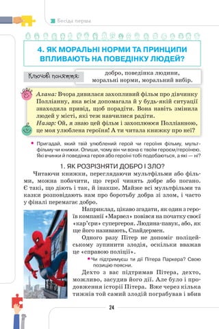 24
Бесіда перша
4. ЯК МОРАЛЬНІ НОРМИ ТА ПРИНЦИПИ
ВПЛИВАЮТЬ НА ПОВЕДІНКУ ЛЮДЕЙ?
добро, поведінка людини,
моральні норми, моральний вибір.
¯À¹±§Ç ²±âÁµµÁ:
Алана: Вчора дивилася захопливий фільм про дівчинку
Полліанну, яка всім допомагала й у будь-якій ситуації
знаходила привід, щоб порадіти. Вона навіть змінила
людей у місті, які теж навчилися радіти.
Назар: Ой, я знаю цей фільм і захоплююся Полліанною,
це моя улюблена героїня! А ти читала книжку про неї?
• Пригадай, який твій улюблений герой чи героїня фільму, мульт-
фільму чи книжки. Опиши, чому він чи вона є твоїм героєм/героїнею.
Які вчинки й поведінка героя або героїні тобі подобаються, а які — ні?
1. ЯК РОЗРІЗНЯТИ ДОБРО І ЗЛО?
Читаючи книжки, переглядаючи мультфільми або філь-
ми, можна побачити, що герої чинять добре або погано.
Є такі, що діють і так, й інакше. Майже всі мультфільми та
казки розповідають нам про боротьбу добра зі злом, і часто
у фіналі перемагає добро.
Наприклад, цікаво згадати, як один з геро-
їв компанії «Марвел» повівся на початку своєї
«кар’єри» супергероя. Людина-павук, або, як
ще його називають, Спайдермен.
Одного разу Пітер не допоміг поліцей-
ському зупинити злодія, оскільки вважав
це «справою поліції».
•Чи підтримуєш ти дії Пітера Паркера? Свою
позицію поясни.
Дехто з вас підтримав Пітера, дехто,
можливо, засудив його дії. Але було і про-
довження історії Пітера. Вже через кілька
тижнів той самий злодій пограбував і вбив
 