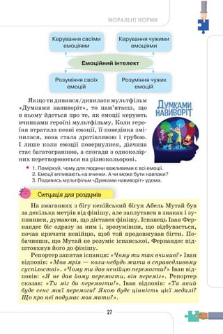 27
МОРАЛЬНІ НОРМИ
Якщотидивився/дивиласямультфільм
«Думками навиворіт», то пам’ятаєш, що
в ньому йдеться про те, як емоції керують
вчинками героїні мультфільму. Коли геро-
їня втратила певні емоції, її поведінка змі-
нилася, вона стала дратівливою і грубою.
І лише коли емоції повернулися, дівчина
стає багатогранною, а спогади з одноколір-
них перетворюються на різнокольорові.
• 1. Поміркуй, чому для людини важливими є всі емоції.
2. Емоції впливають на вчинки. А чи може бути навпаки?
3. Подивись мультфільм «Думками навиворіт» удома.
Ситуація для роздумів
На змаганнях з бігу кенійський бігун Абель Мутай був
за декілька метрів від фінішу, але заплутався в знаках і зу-
пинився, думаючи, що дістався фінішу. Іспанець Іван Фер-
нандес біг одразу за ним і, зрозумівши, що відбувається,
почав кричати кенійцю, щоб той продовжував бігти. По-
бачивши, що Мутай не розуміє іспанської, Фернандес під-
штовхнув його до фінішу.
Репортер запитав іспанця: «Чому ти так вчинив?» Іван
відповів: «Моя мрія — коли-небудь жити в справедливому
суспільстві». «Чому ти дав кенійцю перемогти?» Іван від-
повів: «Я не дав йому перемогти, він переміг». Репортер
сказав: «Ти міг би перемогти!». Іван відповів: «Та який
буде сенс моєї перемоги? Якою буде цінність цієї медалі?
Що про неї подумає моя мати?».
Керування своїми
емоціями
Керування чужими
емоціями
Розуміння своїх
емоцій
Розуміння чужих
емоцій
Емоційний інтелект
 