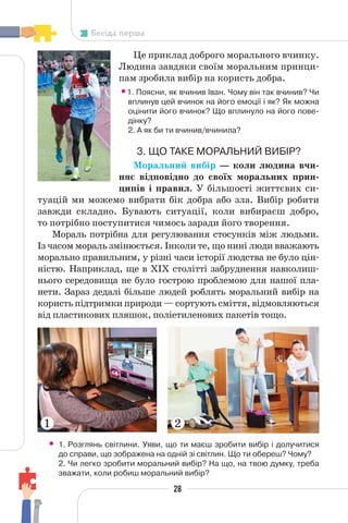 28
Бесіда перша
Це приклад доброго морального вчинку.
Людина завдяки своїм моральним принци-
пам зробила вибір на користь добра.
•1. Поясни, як вчинив Іван. Чому він так вчинив? Чи
вплинув цей вчинок на його емоції і як? Як можна
оцінити його вчинок? Що вплинуло на його пове-
дінку?
2. А як би ти вчинив/вчинила?
3. ЩО ТАКЕ МОРАЛЬНИЙ ВИБІР?
Моральний вибір — коли людина вчи-
няє відповідно до своїх моральних прин-
ципів і правил. У більшості життєвих си-
туацій ми можемо вибрати бік добра або зла. Вибір робити
завжди складно. Бувають ситуації, коли вибираєш добро,
то потрібно поступитися чимось заради його творення.
Мораль потрібна для регулювання стосунків між людьми.
Із часом мораль змінюється. Інколи те, що нині люди вважають
морально правильним, у різні часи історії людства не було цін-
ністю. Наприклад, ще в XІX столітті забруднення навколиш-
нього середовища не було гострою проблемою для нашої пла-
нети. Зараз дедалі більше людей роблять моральний вибір на
користь підтримки природи — сортують сміття, відмовляються
від пластикових пляшок, поліетиленових пакетів тощо.
• 1. Розглянь світлини. Уяви, що ти маєш зробити вибір і долучитися
до справи, що зображена на одній зі світлин. Що ти обереш? Чому?
2. Чи легко зробити моральний вибір? На що, на твою думку, треба
зважати, коли робиш моральний вибір?
1 2
 