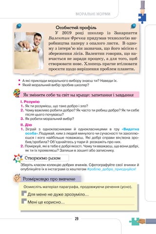 29
МОРАЛЬНІ НОРМИ
Особистий профіль
У 2019 році школяр із Закарпаття
Валентин Фречка придумав технологію ви-
робництва паперу з опалого листя. В одно-
му з інтерв’ю він зазначав, що його місією є
збереження лісів. Валентин говорив, що на-
вчається не заради процесу, а для того, щоб
створювати нове. Хлопець прагне втілювати
проєкти щодо вирішення проблем планети.
• А які приклади морального вибору знаєш ти? Наведи їх.
• Який моральний вибір зробив школяр?
Як змінити себе та світ на краще: запитання і завдання
І. Розумію
1. Як ти розумієш, що таке добро і зло?
2. Чому важливо робити добро? Як часто ти робиш добро? Як ти себе
після цього почуваєш?
3. Як робити моральний вибір?
II. Дію
1. Зіграй з однокласниками й однокласницями в гру «Видатна
особа».Подумай, ким з людей минулого чи сучасності ти захоплю-
єшся і кого найбільше поважаєш. Які добрі справи він/вона зро-
бив/зробила? Об’єднайтесь у пари й розкажіть про них.
2. Поміркуй, які в тебе є добрі якості. Чому ти вважаєш, що вони добрі,
як ти їх проявляєш? Запиши в зошиті або записнику.
Створюємо разом
Зберіть класом колекцію добрих вчинків. Сфотографуйте свої вчинки й
опублікуйте їх в інстаграмі із хештегом #роблю_добро_приєднуйся!
Розмірковую про вивчене
Осмисліть матеріал параграфа, продовжуючи речення (усно).
Для мене не дуже зрозуміло…
Мені це корисно…
 