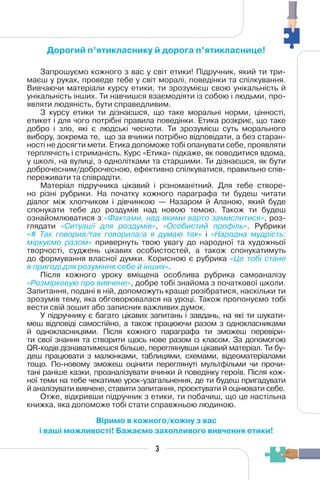 Дорогий п’ятикласнику й дорога п’ятикласнице!
Запрошуємо кожного з вас у світ етики! Підручник, який ти три-
маєш у руках, проведе тебе у світ моралі, поведінки та спілкування.
Вивчаючи матеріали курсу етики, ти зрозумієш свою унікальність й
унікальність інших. Ти навчишся взаємодіяти із собою і людьми, про-
являти людяність, бути справедливим.
З курсу етики ти дізнаєшся, що таке моральні норми, цінності,
етикет і для чого потрібні правила поведінки. Етика розкриє, що таке
добро і зло, які є людські чесноти. Ти зрозумієш суть морального
вибору, зокрема те, що за вчинки потрібно відповідати, а без старан-
ності не досягти мети. Етика допоможе тобі опанувати себе, проявляти
терплячість і стриманість. Курс «Етика» підкаже, як поводитися вдома,
у школі, на вулиці, з однолітками та старшими. Ти дізнаєшся, як бути
доброчесним/доброчесною, ефективно спілкуватися, правильно спів-
переживати та співрадіти.
Матеріал підручника цікавий і різноманітний. Для тебе створе-
но різні рубрики. На початку кожного параграфа ти будеш читати
діалог між хлопчиком і дівчинкою — Назаром й Аланою, який буде
спонукати тебе до роздумів над новою темою. Також ти будеш
ознайомлюватися з «Фактами, над якими варто замислитися», роз-
глядати «Ситуації для роздумів», «Особистий профіль». Рубрики
«# Так говорив/так говорила/а я думаю так» і «Народна мудрість:
міркуємо разом» привернуть твою увагу до народної та художньої
творчості, суджень цікавих особистостей, а також спонукатимуть
до формування власної думки. Корисною є рубрика «Це тобі стане
в пригоді для розуміння себе й інших».
Після кожного уроку вміщена особлива рубрика самоаналізу
«Розмірковую про вивчене», добре тобі знайома з початкової школи.
Запитання, подані в ній, допоможуть краще розібратися, наскільки ти
зрозумів тему, яка обговорювалася на уроці. Також пропонуємо тобі
вести свій зошит або записник важливих думок.
У підручнику є багато цікавих запитань і завдань, на які ти шукати-
меш відповіді самостійно, а також працюючи разом з однокласниками
й однокласницями. Після кожного параграфа ти зможеш перевіри-
ти свої знання та створити щось нове разом із класом. За допомогою
QR-кодів дізнаватимешся більше, переглянувши цікавий матеріал. Ти бу-
деш працювати з малюнками, таблицями, схемами, відеоматеріалами
тощо. По-новому зможеш оцінити переглянуті мультфільми чи прочи-
тані раніше казки, проаналізувати вчинки й поведінку героїв. Після кож-
ної теми на тебе чекатиме урок-узагальнення, де ти будеш пригадувати
й аналізувати вивчене, ставити запитання, проєктувати й оцінювати себе.
Отже, відкривши підручник з етики, ти побачиш, що це настільна
книжка, яка допоможе тобі стати справжньою людиною.
Віримо в кожного/кожну з вас
і ваші можливості! Бажаємо захопливого вивчення етики!
3
 