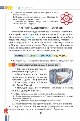 32
Бесіда перша
• 1. Поясни, як вищезгадані мотиви зроблять твої
вчинки гарними.
2. Визнач три мотиви своїх вчинків. Обговори їх
із сусідом чи сусідкою по парті.
3. Розглянь зображення. Чому в центрі піктограми
«мотив вчинку» — серце?
2. ЯК ОТРИМАТИ ПОТРІБНІ НАСЛІДКИ?
В основі вчинку завжди лежить якась потреба. Усвідомив-
ши потребу, наш розум вибудовує програму її задоволення.
Дія породжує наслідок — те, що виходить із чого-небудь,
результат. Результат цей може бути важливим, суттєвим —
таким, заради якого й робився вчинок, або несуттєвим —
побічним наслідком вчинку. Так, якщо ми відкриваємо
вікно, то важливим результатом є провітрювання кімнати,
а несуттєвим — те, що в кімнату влетів метелик.
РЕЗУЛЬТАТ
ВЧИНОК
ПЛАН
МОТИВ
• Як ти думаєш, чи завжди збігаються наші мотиви й наслідки вчинків?
# Так говорив/так говорила/а я думаю так
Той, хто вчинив, хай несе на-
слідки своїх справ (Есхіл).
Люди чинять погано і накли-
кають на себе провину тому, що
говорять і діють, не уявляючи
собі наслідків своїх слів і вчин-
ків (Франц Кафка).
Наслідки будь-якого вчинку містяться в самому
вчинку (Джордж Орвелл).
• 1. Прочитай вислови видатних мислителів. Поясни їх зміст.
2. Які мотиви могла мати людина, зображена на карикатурі? Чи таких
наслідків вона очікує?
3. Чому, вчиняючи щось, важливо думати про наслідки?
Щоб наслідки були передбачуваними, потрібно правиль-
но планувати вчинок. Негативними факторами, які можуть
зіпсувати план, є неконтрольовані емоції і бажання.
 
