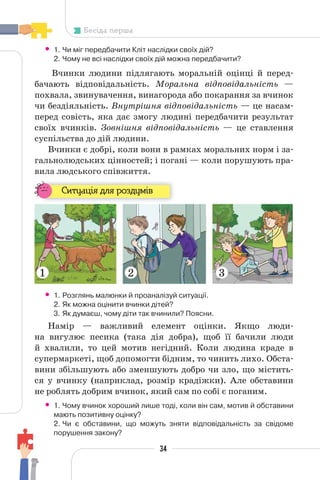 34
Бесіда перша
• 1. Чи міг передбачити Кліт наслідки своїх дій?
2. Чому не всі наслідки своїх дій можна передбачити?
Вчинки людини підлягають моральній оцінці й перед-
бачають відповідальність. Моральна відповідальність —
похвала, звинувачення, винагорода або покарання за вчинок
чи бездіяльність. Внутрішня відповідальність — це насам-
перед совість, яка дає змогу людині передбачити результат
своїх вчинків. Зовнішня відповідальність — це ставлення
суспільства до дій людини.
Вчинки є добрі, коли вони в рамках моральних норм і за-
гальнолюдських цінностей; і погані — коли порушують пра-
вила людського співжиття.
Ситуація для роздумів
• 1. Розглянь малюнки й проаналізуй ситуації.
2. Як можна оцінити вчинки дітей?
3. Як думаєш, чому діти так вчинили? Поясни.
Намір — важливий елемент оцінки. Якщо люди-
на вигулює песика (така дія добра), щоб її бачили люди
й хвалили, то цей мотив негідний. Коли людина краде в
супермаркеті, щоб допомогти бідним, то чинить лихо. Обста-
вини збільшують або зменшують добро чи зло, що містить-
ся у вчинку (наприклад, розмір крадіжки). Але обставини
не роблять добрим вчинок, який сам по собі є поганим.
• 1. Чому вчинок хороший лише тоді, коли він сам, мотив й обставини
мають позитивну оцінку?
2. Чи є обставини, що можуть зняти відповідальність за свідоме
порушення закону?
1 2 3
 