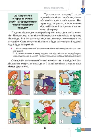 35
МОРАЛЬНІ НОРМИ
Трапляються ситуації, коли
відповідальність пом’якшується
або навіть зовсім знімається. На-
приклад, за умови, якщо вчинок
був здійснений загрозою насиль-
ства, зі страху.
Людина відповідає за передбачувані наслідки своїх вчин-
ків. Наприклад, п’яний водій морально відповідає за травму
пішохода. Він не хотів травмувати людину, але створив цю
ситуацію. Саме тому такий вчинок буде розглянутий судом і
водій буде покараний.
• 1. Чи справедливо пом’якшувати чи знімати відповідальність за дея-
кі вчинки?
2. Розглянь малюнки. Чому людина має відповідати за передбачува-
ні наслідки своїх вчинків? Поміркуй і запиши в зошиті або записнику.
Отже, слід завжди пам’ятати, що будь-які наші дії чи без-
діяльність ведуть до наслідків. І за ці наслідки людина несе
відповідальність.
За патріотичні
й героїчні вчинки
особи нагороджуються
у встановленому
порядку.
1
4
2 3
5 6
 