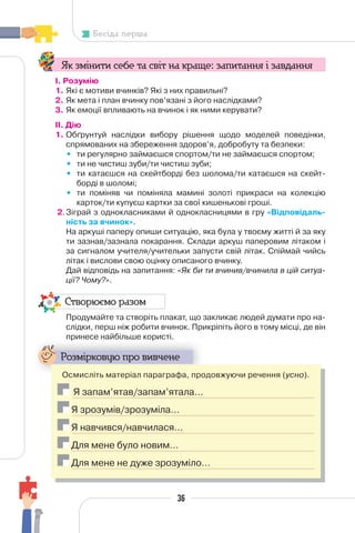 36
Бесіда перша
Як змінити себе та світ на краще: запитання і завдання
І. Розумію
1. Які є мотиви вчинків? Які з них правильні?
2. Як мета і план вчинку пов’язані з його наслідками?
3. Як емоції впливають на вчинок і як ними керувати?
II. Дію
1. Обґрунтуй наслідки вибору рішення щодо моделей поведінки,
спрямованих на збереження здоров’я, добробуту та безпеки:
• ти регулярно займаєшся спортом/ти не займаєшся спортом;
• ти не чистиш зуби/ти чистиш зуби;
• ти катаєшся на скейтборді без шолома/ти катаєшся на скейт-
борді в шоломі;
• ти поміняв чи поміняла мамині золоті прикраси на колекцію
карток/ти купуєш картки за свої кишенькові гроші.
2.Зіграй з однокласниками й однокласницями в гру «Відповідаль-
ність за вчинок».
На аркуші паперу опиши ситуацію, яка була у твоєму житті й за яку
ти зазнав/зазнала покарання. Склади аркуш паперовим літаком і
за сигналом учителя/учительки запусти свій літак. Спіймай чийсь
літак і вислови свою оцінку описаного вчинку.
Дай відповідь на запитання: «Як би ти вчинив/вчинила в цій ситуа-
ції? Чому?».
Створюємо разом
Продумайте та створіть плакат, що закликає людей думати про на-
слідки, перш ніж робити вчинок. Прикріпіть його в тому місці, де він
принесе найбільше користі.
р р
Розмірковую про вивчене
Осмисліть матеріал параграфа, продовжуючи речення (усно).
Я запам’ятав/запам’ятала…
Я зрозумів/зрозуміла…
Я навчився/навчилася…
Для мене було новим…
Для мене не дуже зрозуміло…
 