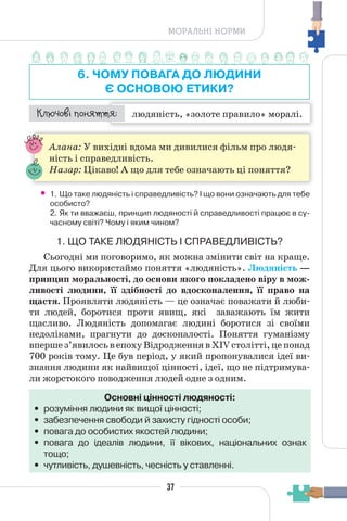 37
МОРАЛЬНІ НОРМИ
6. ЧОМУ ПОВАГА ДО ЛЮДИНИ
Є ОСНОВОЮ ЕТИКИ?
людяність, «золоте правило» моралі.
¯À¹±§Ç ²±âÁµµÁ:
Алана: У вихідні вдома ми дивилися фільм про людя-
ність і справедливість.
Назар: Цікаво! А що для тебе означають ці поняття?
• 1. Що таке людяність і справедливість? І що вони означають для тебе
особисто?
2. Як ти вважаєш, принцип людяності й справедливості працює в су-
часному світі? Чому і яким чином?
1. ЩО ТАКЕ ЛЮДЯНІСТЬ І СПРАВЕДЛИВІСТЬ?
Сьогодні ми поговоримо, як можна змінити світ на краще.
Для цього використаймо поняття «людяність». Людяність —
принцип моральності, до основи якого покладено віру в мож-
ливості людини, її здібності до вдосконалення, її право на
щастя. Проявляти людяність — це означає поважати й люби-
ти людей, боротися проти явищ, які заважають їм жити
щасливо. Людяність допомагає людині боротися зі своїми
недоліками, прагнути до досконалості. Поняття гуманізму
впершез’явилосьвепохуВідродженнявXIVстолітті,цепонад
700 років тому. Це був період, у який пропонувалися ідеї ви-
знання людини як найвищої цінності, ідеї, що не підтримува-
ли жорстокого поводження людей одне з одним.
Основні цінності людяності:
• розуміння людини як вищої цінності;
• забезпечення свободи й захисту гідності особи;
• повага до особистих якостей людини;
• повага до ідеалів людини, її вікових, національних ознак
тощо;
• чутливість, душевність, чесність у ставленні.
 