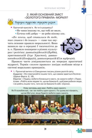 39
МОРАЛЬНІ НОРМИ
2. ЯКИЙ ОСНОВНИЙ ЗМІСТ
«ЗОЛОТОГО ПРАВИЛА» МОРАЛІ?
“¥³±¨â¥ °¶¨³Ç´µ¾: °Ç³®¶Å°± ³¥«±°
• Прочитай прислів’я. Як ти їх розумієш?
Не чини іншому те, що тобі не миле.
Хочеш собі добра — не роби нікому зла.
«Як хочеш, щоб ставилися до тебе,
так стався і до інших» — саме так зву-
чить основне правило моральності. Воно
виникло ще в середині І тисячоліття до
н. е. Правило поширене в різних культу-
рах і релігіях: давньоіндійській (Будда),
християнській (Ісус Христос), давньо-
китайській (Конфуцій), давньогрецькій (Сім мудреців).
Правило часто усвідомлюється як осередок практичної
мудрості. Термін «золоте правило» посідає особливе місце в
системі моральних принципів.
• 1. Прочитай витяги зі Священних писань різних релігій світу.
Буддизм: «Не спричиняйте іншим того, що самим здається боляче»
(Удана-Варга: 5, 18).
Юдаїзм: «І будеш любити ближнього свого, як самого себе!» (Тора).
Іслам: «Робіть всім людям те, що ви бажали б, щоб вам робили люди,
і не робіть іншим того, чого ви не бажали б собі» (Сунна).
Нову заповідь даю вам: Любіть один одного.
Як Я полюбив вас, так і ви любіть один одного. По цьому всі пізнають,
що ви Мої учні, якщо будете любити один одного.
 