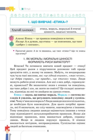 4
Вступ
1. ЩО ВИВЧАЄ «ЕТИКА»?
етика, мораль, моральні й етичні
цінності, людські чесноти.
¯À¹±§Ç ²±âÁµµÁ:
Алана: Етика — це правила поведінки в гостях.
Назар: А я думаю, що етика — це пояснення, що таке
«добре» і «погано».
• Прочитай діалог. А як ти вважаєш, що таке «етика»? Що ти знаєш
про етику?
1. ЯК МОРАЛЬ І МОРАЛЬНІ ЦІННОСТІ
ФОРМУЮТЬ РИСИ ХАРАКТЕРУ?
Вітаємо! Ти починаєш вивчати новий предмет — етику!
Цей предмет разом з підручником допоможе тобі краще
зрозуміти світ, у якому ти живеш. Мабуть, ти неодноразово
чув/чула такі вислови, як: «це гідний вчинок», «так чесно»,
«це добра справа», «це правда», «це етично» тощо. Люди
можуть робити різні вчинки. Але які з них добрі, справедли-
ві, правильні? Як визначити: яким є вчинок чи поведінка,
що таке добро і зло, як жити по совісті? Це складні запитан-
ня, відповідь на які ти знайдеш на уроках етики.
Етика — наука, що вивчає мораль. Мораль — система по-
глядів й уявлень, що регулюють поведінку людей у суспіль-
стві.Чомуз’явиласямораль?Людизавждижиливспільнотах,
де необхідно було взаємодіяти. Для цього потрібні прави-
ла, які б визначали, як слід чинити, взаємодіючи з іншими.
Тому поведінка людини завжди оцінюється іншими з точки
зору відповідності загальноприйнятим правилам. Якщо дія
відповідає правилам, вона вважається доброю, справед-
ливою. Якщо ж людина порушує правила, її вчинок
вважається негідним, несправедливим. Суспільство оцінює
людей за багатьма вчинками.
4
 