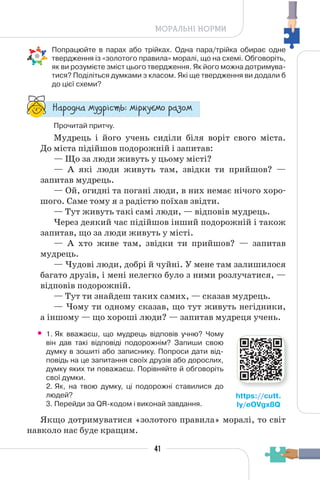 41
МОРАЛЬНІ НОРМИ
Попрацюйте в парах або трійках. Одна пара/трійка обирає одне
твердження із «золотого правила» моралі, що на схемі. Обговоріть,
як ви розумієте зміст цього твердження. Як його можна дотримува-
тися? Поділіться думками з класом. Які ще твердження ви додали б
до цієї схеми?
“¥³±¨â¥ °¶¨³Ç´µ¾: °Ç³®¶Å°± ³¥«±°
Прочитай притчу.
Мудрець і його учень сиділи біля воріт свого міста.
До міста підійшов подорожній і запитав:
— Що за люди живуть у цьому місті?
— А які люди живуть там, звідки ти прийшов? —
запитав мудрець.
— Ой, огидні та погані люди, в них немає нічого хоро-
шого. Саме тому я з радістю поїхав звідти.
— Тут живуть такі самі люди, — відповів мудрець.
Через деякий час підійшов інший подорожній і також
запитав, що за люди живуть у місті.
— А хто живе там, звідки ти прийшов? — запитав
мудрець.
— Чудові люди, добрі й чуйні. У мене там залишилося
багато друзів, і мені нелегко було з ними розлучатися, —
відповів подорожній.
— Тут ти знайдеш таких самих, — сказав мудрець.
— Чому ти одному сказав, що тут живуть негідники,
а іншому — що хороші люди? — запитав мудреця учень.
• 1. Як вважаєш, що мудрець відповів учню? Чому
він дав такі відповіді подорожнім? Запиши свою
думку в зошиті або записнику. Попроси дати від-
повідь на це запитання своїх друзів або дорослих,
думку яких ти поважаєш. Порівняйте й обговоріть
свої думки.
2. Як, на твою думку, ці подорожні ставилися до
людей?
3. Перейди за QR-кодом і виконай завдання.
Якщо дотримуватися «золотого правила» моралі, то світ
навколо нас буде кращим.
https://cutt.
ly/eOVgx8Q
 