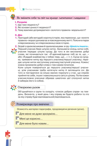 42
Бесіда перша
Як змінити себе та світ на краще: запитання і завдання
І. Розумію
1. Що таке людяність?
2. Які основні цінності людяності?
3. Чому важливо дотримуватися «золотого правила» моральності?
II. Дію
1. Пригадай (або вигадай) коротку історію, яка переконує, що «золоте
правило» моралі допомагає в повсякденному житті. Поясни в парах
співрозмовнику чи співрозмовниці свою історію.
2. Зіграй з однокласниками й однокласницями в гру «Цінність іншого».
Перший учасник бере шпулю ниток. Залишаючи кінець нитки собі,
учасник передає шпулю сусіду. До того ж він висловлює добрі
слова, які починаються так: «Я вдячний/вдячна тобі за те, що...»
або «Я радий знайомству з тобою тому, що...» і т. п. Сусід чи сусід-
ка, тримаючи нитку від першого учасника/першої учасниці, пере-
дає шпулю ниток наступному учаснику/наступній учасниці. Кожен/
кожна промовляє добрі слова з тим самим початком.
Коли шпуля повернеться до першого учасника/першої учасни-
ці, усім учасникам треба натягнути нитку й заплющити очі. До
того ж постаратися на кілька хвилин поринути у стан, що сприяє
прийняттю себе, інших і навколишнього світу в цілому. Потім кожен
учасник/кожна учасниця обриває шматочок цієї сполучної нитки
й забирає його із собою.
Створюємо разом
Об’єднайтеся в групи та складіть «список добрих справ» на тиж-
день. Визначте, у який день і яку справу ви будете робити та хто
за яку справу буде відповідальний/відповідальна.
Розмірковую про вивчене
Осмисліть матеріал параграфа, продовжуючи речення (усно).
Для мене не дуже зрозуміло…
Мені це корисно…
Для мене було новим…
 