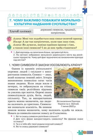 43
МОРАЛЬНІ НОРМИ
7. ЧОМУ ВАЖЛИВО ПОВАЖАТИ МОРАЛЬНО-
КУЛЬТУРНІ НАДБАННЯ СУСПІЛЬСТВА?
державні символи, традиції,
патріотизм.
¯À¹±§Ç ²±âÁµµÁ:
Алана: Мені так подобається наш синьо-жовтий прапор.
Назар: А ще так патріотично, коли грає наш гімн.
Алана: Як думаєш, навіщо країнам прапор і гімн,
а також інші символи? І як до них треба ставитися?
• 1. Дай відповідь на запитання Алани, аргументуй його.
2. На світлині зображено звільнення українського міста від росій-
ських терористів. Чому цей факт відзначено встановленням прапора
над містом?
1. ЧОМУ СИМВОЛИ Й ЗАКОНИ УОСОБЛЮЮТЬ КРАЇНУ?
Одним із проявів унікальності
окремих людей і спільнот є вико-
ристання символів. Символ — знак,
який позначає певний зміст. Історія
виникнення символіки сягає часів
появи людини. Коли люди жили в
печерах, то зображували на стінах
символи своїх релігійних вірувань
та уявлень про життя. Окремі знаки
символізували духів, богів, людей,
спільноту. Так, за використанням
хреста можна визначити, що люди-
на належить до християн. Символа-
ми позначали власність. За певним
знаком можна визначити, кому належить худоба чи земля.
Повага до символів означає повагу до її власника.
• 1. Які ти знаєш символи релігійних спільнот?
2. Для чого фірми використовують символіку? Які фірмові знаки
ти знаєш?
3. Чи є в тебе або твоєї родини власний символ?
4. Які ти знаєш державні символи?
Встановлення Прапора
України на о. Зміїний,
7 липня 2022 р.
 