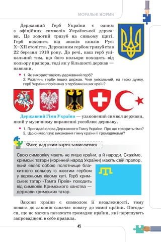 45
МОРАЛЬНІ НОРМИ
Державний Герб України є одним
з офіційних символів Української держа-
ви. Це золотий тризуб на синьому щиті.
Герб походить від знаків князів Русі
X–XII століття. Державним гербом тризуб став
22 березня 1918 року. До речі, наш герб уні-
кальний тим, що його кольори походять від
кольору прапора, тоді як у більшості держав —
навпаки.
• 1. Як використовують державний герб?
2. Розглянь герби інших держав. Чим унікальний, на твою думку,
герб України порівняно з гербами інших країн?
Державний Гімн України — узаконений символ держави,
який у музичному вираженні уособлює державу.
• 1. Пригадай слова Державного Гімну України. Про що говорить гімн?
2. Що символізує виконання гімну країни її громадянами?
Свою символіку мають не лише країни, а й народи. Скажімо,
кримські татари (корінний народ України) мають свій прапор,
який являє собою полотнище бла-
китного кольору із жовтим гербом
у верхньому лівому куті. Герб крим-
ських татар «Тамга Гіреїв» походить
від символів Кримського ханства —
держави кримських татар.
Факт, над яким варто замислитися
Закони країни є символом її незалежності, тому
повага до законів означає повагу до самої країни. Погодь-
ся, що не можна поважати громадян країни, які порушують
запроваджені в себе правила.
 