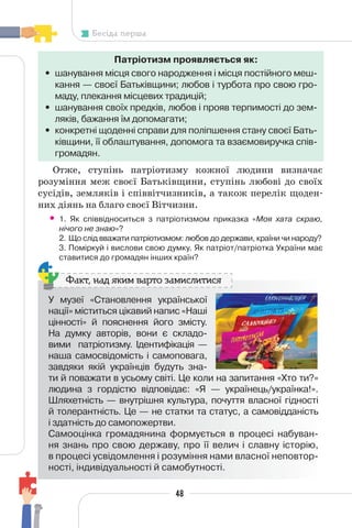 48
Бесіда перша
Патріотизм проявляється як:
• шанування місця свого народження і місця постійного меш-
кання — своєї Батьківщини; любов і турбота про свою гро-
маду, плекання місцевих традицій;
• шанування своїх предків, любов і прояв терпимості до зем-
ляків, бажання їм допомагати;
• конкретні щоденні справи для поліпшення стану своєї Бать-
ківщини, її облаштування, допомога та взаємовиручка спів-
громадян.
Отже, ступінь патріотизму кожної людини визначає
розуміння меж своєї Батьківщини, ступінь любові до своїх
сусідів, земляків і співвітчизників, а також перелік щоден-
них діянь на благо своєї Вітчизни.
• 1. Як співвідноситься з патріотизмом приказка «Моя хата скраю,
нічого не знаю»?
2. Що слід вважати патріотизмом: любов до держави, країни чи народу?
3. Поміркуй і вислови свою думку. Як патріот/патріотка України має
ставитися до громадян інших країн?
У музеї «Становлення української
нації» міститься цікавий напис «Наші
цінності» й пояснення його змісту.
На думку авторів, вони є складо-
вими патріотизму. Ідентифікація —
наша самосвідомість і самоповага,
завдяки якій українців будуть зна-
ти й поважати в усьому світі. Це коли на запитання «Хто ти?»
людина з гордістю відповідає: «Я — українець/українка!».
Шляхетність — внутрішня культура, почуття власної гідності
й толерантність. Це — не статки та статус, а самовідданість
і здатність до самопожертви.
Самооцінка громадянина формується в процесі набуван-
ня знань про свою державу, про її велич і славну історію,
в процесі усвідомлення і розуміння нами власної неповтор-
ності, індивідуальності й самобутності.
Факт, над яким варто замислитися
 