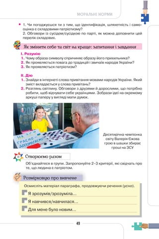 49
МОРАЛЬНІ НОРМИ
• 1. Чи погоджуєшся ти з тим, що ідентифікація, шляхетність і само-
оцінка є складовими патріотизму?
2. Обговори із сусідом/сусідкою по парті, як можна доповнити цей
перелік складових.
Як змінити себе та світ на краще: запитання і завдання
І. Розумію
1. Чому образа символу спричиняє образу його прихильника?
2. Як проявляється повага до традицій і звичаїв народів України?
3. Як проявляється патріотизм?
II. Дію
1. Знайди в інтернеті слова привітання мовами народів України. Який
зміст вкладається у слова привітань?
2. Розглянь світлину. Обговори з друзями й дорослими, що потрібно
робити, щоб відчувати себе українцями. Зобрази ідеї на окремому
аркуші паперу у вигляді мапи думок.
Створюємо разом
Об’єднайтеся в групи. Запропонуйте 2–3 критерії, які свідчать про
те, що людина є патріотом.
Розмірковую про вивчене
Осмисліть матеріал параграфа, продовжуючи речення (усно).
Я зрозумів/зрозуміла…
Я навчився/навчилася…
Для мене було новим…
Десятирічна чемпіонка
світу Валерія Єжова
грою в шашки збирає
гроші на ЗСУ
 