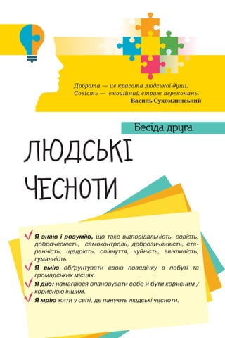 Я знаю і розумію, що таке відповідальність, совість,
доброчесність, самоконтроль, доброзичливість, ста-
ранність, щедрість, співчуття, чуйність, ввічливість,
гуманність.
Я вмію обґрунтувати свою поведінку в побуті та
громадських місцях.
Я дію: намагаюся опановувати себе й бути корисним /
корисною іншим.
Я мрію жити у світі, де панують людські чесноти.
Доброта — це красота людської душі.
Совість — емоційний страж переконань.
Василь Сухомлинський
‘£Š—¡~
‹—“”˜Ž
Бесіда друга
 