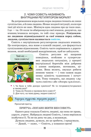 55
ЛЮДСЬКІ ЧЕСНОТИ
2. ЧОМУ СОВІСТЬ НАЗИВАЮТЬ
ВНУТРІШНІМ РЕГУЛЯТОРОМ МОРАЛІ?
Задотриманнямморальнихнормлюдинистежитьнелише
суспільство,айсамалюдина.Немаєжодноїситуації,колипро
твої дії ніхто не знає. Мінімум одна людина про це таки знає.
І це — ти. От коли ти обмірковуєш свої вчинки, розумієш, що
вчинив/вчинила негарно, то тобі стає прикро. Усвідомлен-
ня людиною відповідальності за свої вчинки перед собою,
людьми, суспільством називається совістю.
Совість є внутрішньою регуляторкою людських вчинків.
Це контролерка, яка живе в кожній людині, але формується
суспільними відносинами. Совість часто порівнюють з дорого-
вказом, який необхідний мандрівникам, щоб не заблукати.
Совість регулює всі напрями
поведінки, особливо в суперечли-
вих людських ситуаціях, у процесі
внутрішньої боротьби між добрими
і злими намірами, мотивами, ці-
лями. Вона велить, змушує робити
певним чином — і тим самим надає
певну цінність судженням і почут-
тям. Тому говорять, що людину «му-
чить совість» або «докори сумління».
• 1. Чи були в тебе докори сумління? Як ти почувався/почувалася
в такому разі?
2. Чому ніс Пінокіо є проявом його совісті?
3. Для чого, на твою думку, людині совість?
“¥³±¨â¥ °¶¨³Ç´µ¾: °Ç³®¶Å°± ³¥«±°
Прочитай притчу.
ПРИТЧА «ПОГАНО ЖИТИ БЕЗ СОВІСТІ»
Одного разу сказала Совість людині, що вона не права,
удруге, утретє. Набридла людині Совість, і вона вирішила
позбутися її. Та не на день чи два, а назавжди.
Думала людина, думала, як це зробити, і придумала.
— Давай, — каже, — Совість, у хованки грати!
Твій ніс —
твоя совість!
 