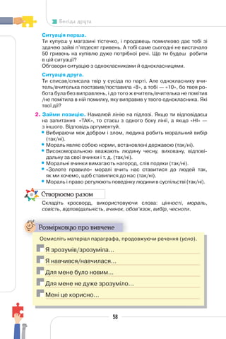 58
Бесіда друга
Ситуація перша.
Ти купуєш у магазині тістечко, і продавець помилково дає тобі зі
здачею зайві п’ятдесят гривень. А тобі саме сьогодні не вистачало
50 гривень на купівлю дуже потрібної речі. Що ти будеш робити
в цій ситуації?
Обговори ситуацію з однокласниками й однокласницями.
Ситуація друга.
Ти списав/списала твір у сусіда по парті. Але однокласнику вчи-
тель/вчителька поставив/поставила «8», а тобі — «10», бо твоя ро-
бота була без виправлень, і до того ж вчитель/вчителька не помітив
/не помітила в ній помилку, яку виправив у твого однокласника. Які
твої дії?
2. Займи позицію. Намалюй лінію на підлозі. Якщо ти відповідаєш
на запитання «ТАК», то стаєш з одного боку лінії, а якщо «НІ» —
з іншого. Відповідь аргументуй.
•Вибираючи між добром і злом, людина робить моральний вибір
(так/ні).
•Мораль являє собою норми, встановлені державою (так/ні).
•Високоморальною вважають людину чесну, виховану, відпові-
дальну за свої вчинки і т. д. (так/ні).
•Моральні вчинки вимагають нагород, слів подяки (так/ні).
•«Золоте правило» моралі вчить нас ставитися до людей так,
як ми хочемо, щоб ставилися до нас (так/ні).
•Мораль і право регулюють поведінку людини в суспільстві (так/ні).
Створюємо разом
Складіть кросворд, використовуючи слова: цінності, мораль,
совість, відповідальність, вчинок, обов’язок, вибір, чесноти.
Розмірковую про вивчене
Осмисліть матеріал параграфа, продовжуючи речення (усно).
Я зрозумів/зрозуміла…
Я навчився/навчилася…
Для мене було новим…
Для мене не дуже зрозуміло…
Мені це корисно…
 