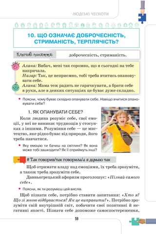 59
ЛЮДСЬКІ ЧЕСНОТИ
10. ЩО ОЗНАЧАЄ ДОБРОЧЕСНІСТЬ,
СТРИМАНІСТЬ, ТЕРПЛЯЧІСТЬ?
доброчесність, стриманість.
¯À¹±§Ç ²±âÁµµÁ:
Алана: Вибач, мені так соромно, що я сьогодні на тебе
накричала.
Назар: Так, це неприємно, тобі треба вчитись опанову-
вати себе.
Алана: Мама теж радить не гарячкувати, а брати себе
в руки, але в деяких ситуаціях це буває дуже складно.
• Поясни, чому буває складно опанувати себе. Навіщо вчитися опано-
вувати себе?
1. ЯК ОПАНУВАТИ СЕБЕ?
Коли людина розуміє себе, свої емо-
ції, у неї не виникає труднощів у стосун-
ках з іншими. Розуміння себе — це мис-
тецтво, яке рідко буває від природи, його
треба навчатися.
• Яку емоцію ти бачиш на світлині? Як вона
може тобі зашкодити? Як її сприймуть інші?
# Так говорив/так говорила/а я думаю так
Щоб отримати владу над емоціями, їх треба зрозуміти,
а також треба зрозуміти себе.
Давньогрецький афоризм проголошує: «Пізнай самого
себе».
• Поясни, як ти розумієш цей вислів.
Щоб пізнати себе, потрібно ставити запитання: «Хто я?
Що зі мною відбувається? Як це виправити?». Потрібно зро-
зуміти свій внутрішній світ, побачити свої позитивні й не-
гативні якості. Пізнати себе допоможе самоспостереження,
 