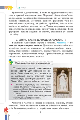 6
Вступ
Цінностей є дуже багато. З ними ти будеш ознайомлюва-
тися в процесі вивчення етики. Моральні цінності пов’язані
з людськими емоціями й переживаннями, які мотивують нас
різними способами. Моральні цінності формують такі по-
зитивні риси характеру, як доброта, чуйність, повага, ввіч-
ливість, вдячність, толерантність. Також формують уміння
порозумітися, співпрацювати, вирішувати конфлікти. Вони
формують погляд людини на життя, ставлення до інших
і до світу.
2. ЩО НАЛЕЖИТЬ ДО ЛЮДСЬКИХ ЧЕСНОТ?
Важливим елементом моралі є чесноти. Чеснîта — по-
зитивна моральна риса людини. До чеснот належать гідність,
мудрість, чесність, правдивість, доброзичливість, привіт-
ність, благородство, сміливість, наполегливість, співчуття,
скромність, працьовитість тощо. Протилежною до чесноти
є вада — негативна риса, недолік.
У давні часи древні греки вживали
слово «арете» для позначення чес-
ноти. Вони вважали, що чеснота —
це моральна якість, властива гідній
людині. Щоб розвинути цю якість, осо-
бі потрібно прикласти багато зусиль.
• 1. Розглянь скульптуру, яка прикрашала
фасад бібліотеки у стародавньому антич-
ному місті Ефес. Ця скульптура зображає
чесноту. Поміркуй чому. Поділися думками
з класом.
2. Обговоріть у парах, який вигляд мала б
скульптура, що зображає вади.
Факт, над яким варто замислитися
Чесноти є частиною нашої поведінки, вчинків, думок,
ставлень. Вони визначають правила співжиття людей, щоб
усім було комфортно й легко перебувати поряд з іншими.
 