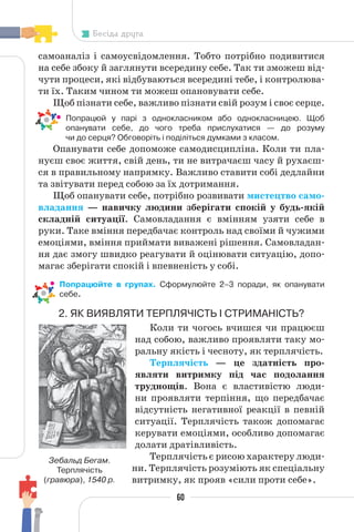 60
Бесіда друга
самоаналіз і самоусвідомлення. Тобто потрібно подивитися
на себе збоку й заглянути всередину себе. Так ти зможеш від-
чути процеси, які відбуваються всередині тебе, і контролюва-
ти їх. Таким чином ти можеш опановувати себе.
Щоб пізнати себе, важливо пізнати свій розум і своє серце.
• Попрацюй у парі з однокласником або однокласницею. Щоб
опанувати себе, до чого треба прислухатися — до розуму
чи до серця? Обговоріть і поділіться думками з класом.
Опанувати себе допоможе самодисципліна. Коли ти пла-
нуєш своє життя, свій день, ти не витрачаєш часу й рухаєш-
ся в правильному напрямку. Важливо ставити собі дедлайни
та звітувати перед собою за їх дотримання.
Щоб опанувати себе, потрібно розвивати мистецтво само-
владання — навичку людини зберігати спокій у будь-якій
складній ситуації. Самовладання є вмінням узяти себе в
руки. Таке вміння передбачає контроль над своїми й чужими
емоціями, вміння приймати виважені рішення. Самовладан-
ня дає змогу швидко реагувати й оцінювати ситуацію, допо-
магає зберігати спокій і впевненість у собі.
• Попрацюйте в групах. Сформулюйте 2–3 поради, як опанувати
себе.
2. ЯК ВИЯВЛЯТИ ТЕРПЛЯЧІСТЬ І СТРИМАНІСТЬ?
Коли ти чогось вчишся чи працюєш
над собою, важливо проявляти таку мо-
ральну якість і чесноту, як терплячість.
Терплячість — це здатність про-
являти витримку під час подолання
труднощів. Вона є властивістю люди-
ни проявляти терпіння, що передбачає
відсутність негативної реакції в певній
ситуації. Терплячість також допомагає
керувати емоціями, особливо допомагає
долати дратівливість.
Терплячість є рисою характеру люди-
ни. Терплячість розуміють як спеціальну
витримку, як прояв «сили проти себе».
Зебальд Бегам.
Терплячість
(гравюра), 1540 р.
 