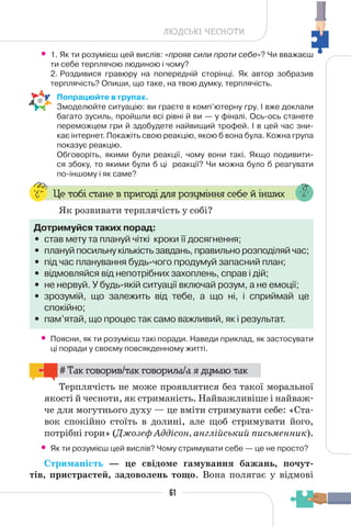 61
ЛЮДСЬКІ ЧЕСНОТИ
• 1. Як ти розумієш цей вислів: «прояв сили проти себе»? Чи вважаєш
ти себе терплячою людиною і чому?
2. Роздивися гравюру на попередній сторінці. Як автор зобразив
терплячість? Опиши, що таке, на твою думку, терплячість.
Попрацюйте в групах.
Змоделюйте ситуацію: ви граєте в комп’ютерну гру. І вже доклали
багато зусиль, пройшли всі рівні й ви — у фіналі. Ось-ось станете
переможцем гри й здобудете найвищий трофей. І в цей час зни-
кає інтернет. Покажіть свою реакцію, якою б вона була. Кожна група
показує реакцію.
Обговоріть, якими були реакції, чому вони такі. Якщо подивити-
ся збоку, то якими були б ці реакції? Чи можна було б реагувати
по-іншому і як саме?
Це тобі стане в пригоді для розуміння себе й інших
Як розвивати терплячість у собі?
Дотримуйся таких порад:
• став мету та плануй чіткі кроки її досягнення;
• плануй посильну кількість завдань, правильно розподіляй час;
• під час планування будь-чого продумуй запасний план;
• відмовляйся від непотрібних захоплень, справ і дій;
• не нервуй. У будь-якій ситуації включай розум, а не емоції;
• зрозумій, що залежить від тебе, а що ні, і сприймай це
спокійно;
• пам’ятай, що процес так само важливий, як і результат.
• Поясни, як ти розумієш такі поради. Наведи приклад, як застосувати
ці поради у своєму повсякденному житті.
# Так говорив/так говорила/а я думаю так
Терплячість не може проявлятися без такої моральної
якості й чесноти, як стриманість. Найважливіше і найваж-
че для могутнього духу — це вміти стримувати себе: «Ста-
вок спокійно стоїть в долині, але щоб стримувати його,
потрібні гори» (Джозеф Аддісон, англійський письменник).
• Як ти розумієш цей вислів? Чому стримувати себе — це не просто?
Стриманість — це свідоме гамування бажань, почут-
тів, пристрастей, задоволень тощо. Вона полягає у відмові
61
 