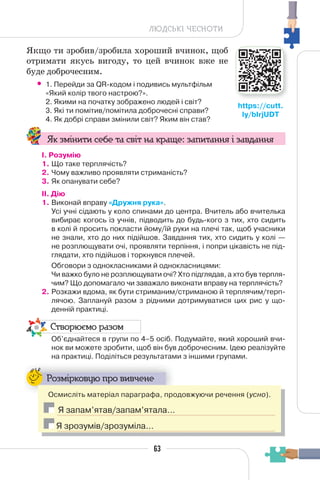 63
ЛЮДСЬКІ ЧЕСНОТИ
Якщо ти зробив/зробила хороший вчинок, щоб
отримати якусь вигоду, то цей вчинок вже не
буде доброчесним.
• 1. Перейди за QR-кодом і подивись мультфільм
«Який колір твого настрою?».
2. Якими на початку зображено людей і світ?
3. Які ти помітив/помітила доброчесні справи?
4. Як добрі справи змінили світ? Яким він став?
Як змінити себе та світ на краще: запитання і завдання
І. Розумію
1. Що таке терплячість?
2. Чому важливо проявляти стриманість?
3. Як опанувати себе?
II. Дію
1. Виконай вправу «Дружня рука».
Усі учні сідають у коло спинами до центра. Вчитель або вчителька
вибирає когось із учнів, підводить до будь-кого з тих, хто сидить
в колі й просить покласти йому/їй руки на плечі так, щоб учасники
не знали, хто до них підійшов. Завдання тих, хто сидить у колі —
не розплющувати очі, проявляти терпіння, і попри цікавість не під-
глядати, хто підійшов і торкнувся плечей.
Обговори з однокласниками й однокласницями:
Чи важко було не розплющувати очі? Хто підглядав, а хто був терпля-
чим? Що допомагало чи заважало виконати вправу на терплячість?
2. Розкажи вдома, як бути стриманим/стриманою й терплячим/терп-
лячою. Заплануй разом з рідними дотримуватися цих рис у що-
денній практиці.
Створюємо разом
Об’єднайтеся в групи по 4–5 осіб. Подумайте, який хороший вчи-
нок ви можете зробити, щоб він був доброчесним. Ідею реалізуйте
на практиці. Поділіться результатами з іншими групами.
Розмірковую про вивчене
Осмисліть матеріал параграфа, продовжуючи речення (усно).
Я запам’ятав/запам’ятала…
Я зрозумів/зрозуміла…
63
https://cutt.
ly/bIrjUDT
 