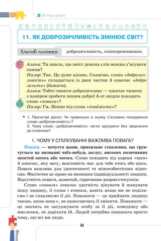 64
Бесіда друга
11. ЯК ДОБРОЗИЧЛИВІСТЬ ЗМІНЮЄ СВІТ?
доброзичливість, співпереживання.
¯À¹±§Ç ²±âÁµµÁ:
Алана: Ти знаєш, що зміст деяких слів можна з’ясувати
самим?
Назар: Так. Це дуже цікаво. Скажімо, слово «доброзич-
ливість» складається із двох частин й означає «добро
зичити» (бажати).
Алана: Тобто чинити доброзичливо — означає чинити
з наміром зробити іншим добро! А от звідки походить
слово «повага»?
Назар: Гм. Невже від слова «повàжити»?
• 1. Прочитай діалог. Чи правильно в ньому з’ясовано походження
слова «доброзичливість»?
2. Чому слово «доброзичливість» легко зрозуміти без звернення
до словника?
1. ЧОМУ У СПІЛКУВАННІ ВАЖЛИВА ПОВАГА?
Повага — почуття шани, прихильне ставлення, що ґрун-
тується на визнанні чиїх-небудь заслуг, високих позитивних
якостей когось або чогось. Слово походить від кореня «вага»
й означає, яку вагу, важливість має для тебе хтось або щось.
Повага важлива для ідентичності та міжособистісних відно-
син. Фактично це право на визнання індивідуальності людини.
Відсутність поваги, зазвичай, спричинює розрив стосунків.
Слово «повага» означає здатність цінувати й шанувати
іншу людину, її слова і вчинки, навіть якщо ми не поділя-
ємо і не схвалюємо її дії. Поважати — це прийняти людину
такою, якою вона є, не намагаючись її змінити. Поважати —
це значить не засуджувати особу за її дії, поведінку або
мислення, не дорікати їй. Людей потрібно поважати просто
тому, що всі ми люди.
 