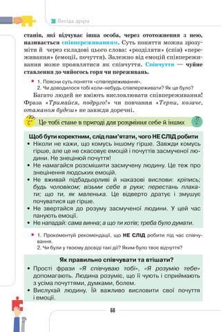 68
Бесіда друга
станів, які відчуває інша особа, через ототожнення з нею,
називається співпереживанням. Суть поняття можна зрозу-
міти й через складові цього слова: «розділяти» (спів) «пере-
живання» (емоції, почуття). Залежно від емоцій співпережи-
вання може проявлятися як співчуття. Співчуття — чуйне
ставлення до чийогось горя чи переживань.
• 1. Поясни суть поняття «співпереживання».
2. Чи доводилося тобі коли-небудь співпереживати? Як це було?
Багато людей не вміють висловлювати співпереживання!
Фраза «Тримайся, подруго!» чи повчання «Терпи, козаче,
отаманом будеш» не завжди доречні.
Це тобі стане в пригоді для розуміння себе й інших
Щоб бути коректним, слід пам’ятати, чого НЕ СЛІД робити
• Ніколи не кажи, що комусь іншому гірше. Завжди комусь
гірше, але це не скасовує емоцій і почуттів засмученої лю-
дини. Не знецінюй почуття!
• Не намагайся розсмішити засмучену людину. Це теж про
знецінення людських емоцій.
• Не вживай підбадьорливі й наказові вислови: кріпись;
будь чоловіком; візьми себе в руки; перестань плака-
ти; що ти, як маленька. Це відверто дратує і змушує
почуватися ще гірше.
• Не звертайся до розуму засмученої людини. У цей час
панують емоції.
• Не нападай: сама винна; а що ти хотів; треба було думати.
• 1. Прокоментуй рекомендації, що НЕ СЛІД робити під час співчу-
вання.
2. Чи були у твоєму досвіді такі дії? Яким було твоє відчуття?
Як правильно співчувати та втішати?
• Прості фрази «Я співчуваю тобі», «Я розумію тебе»
допомагають. Людина розуміє, що її чують і сприймають
з усіма почуттями, думками, болем.
• Вислухай людину. Їй важливо висловити свої почуття
і емоції.
 