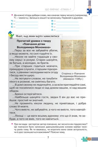 7
ЩО ВИВЧАЄ «ЕТИКА»?
• До кожної літери добери слово, яке означає певну чесноту (наприклад,
Ч — чемність). Запиши в зошиті чи записнику. Порівняй із друзями.
Ч —_________________
Е — _________________
С — _________________
Н — _________________
О — _________________
Т — _________________
А — _________________
Прочитай уривки з твору
«Повчання дітям
Володимира Мономаха»
...Перш за все не забувайте убогих,
а якщо можете, по силі годуйте їх.
...Ніколи не майте гордощів у сво-
єму серці і в розумі. Старих шануйте,
як батька, а молодих, як братів.
...При старших годиться мовчати,
премудрих слухати, старшим підкоря-
тися, з рівними і молодими мати згоду
і бесіду вести щиро.
...Не лютувати словом, не ганьбити
нікого в розмові, не сміятись багато.
...В домі своєму не ледачкуйте, а за всім приглядайте самі,
щоб не посміялися люди ні над домом вашим, ні над вашим
обідом.
...Брехні остерігайтеся.
...Найбільше шануйте гостя, звідки б він до вас не при-
йшов: простий чи знатний.
...Не проминіть ніколи людину, не привітавши, і добре
слово їй мовте.
...Чого вмієте, не забувайте, а чого не вмієте, того навчай-
теся.
...Лінощі — це мати всьому дурному: хто що й знав, те за-
буде, а чого не вміє, того не навчиться.
Факт, над яким варто замислитися
• Про які вади застерігає автор повчання, які чесноти він підкреслює?
Це повчання було написане давньокиївським князем майже тися-
чу років тому. Як ти вважаєш, чи втратило воно свою актуальність,
чи й досі залишається важливим? Поясни чому.
Сторінка з «Повчання
Володимира Мономаха»
(ймовірно 1109 р.)
 