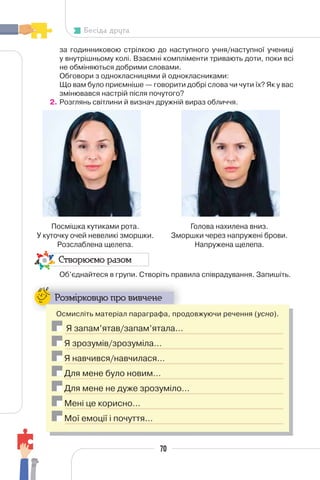 70
Бесіда друга
за годинниковою стрілкою до наступного учня/наступної учениці
у внутрішньому колі. Взаємні компліменти тривають доти, поки всі
не обміняються добрими словами.
Обговори з однокласницями й однокласниками:
Що вам було приємніше — говорити добрі слова чи чути їх? Як у вас
змінювався настрій після почутого?
2. Розглянь світлини й визнач дружній вираз обличчя.
Створюємо разом
Об’єднайтеся в групи. Створіть правила співрадування. Запишіть.
Розмірковую про вивчене
Осмисліть матеріал параграфа, продовжуючи речення (усно).
Я запам’ятав/запам’ятала…
Я зрозумів/зрозуміла…
Я навчився/навчилася…
Для мене було новим…
Для мене не дуже зрозуміло…
Мені це корисно…
Мої емоції і почуття…
Посмішка кутиками рота.
У куточку очей невеликі зморшки.
Розслаблена щелепа.
Голова нахилена вниз.
Зморшки через напружені брови.
Напружена щелепа.
 