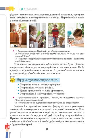 72
Бесіда друга
рідним, навчатися, виконувати домашні завдання, тренува-
тися, зберігати чистоту й екологію тощо. Перелік обов’язків
у кожної людини свій.
• 1. Розглянь світлини. Поміркуй, які обов’язки маєш ти.
2. Які ще інші обов’язки є в тебе вдома та школі? Як ти до них ста-
вишся? Чому?
3. Поділися інформацією із сусідом чи сусідкою по парті. Порівняйте
свої обов’язки.
Ставлення до виконання обов’язків може бути різним,
наприклад, відповідальним, серйозним, легковажним. Най-
краще — відповідальне ставлення. І тут особливе значення
у ставленні до обов’язків має старанність.
“¥³±¨â¥ °¶¨³Ç´µ¾: °Ç³®¶Å°± ³¥«±°
•Старанна миша і дошку прогризе.
•Старанність — мати успіху.
•Добре працювати — хліб уродиться.
•Старанність і майстерність — сестри.
• 1. Прочитай прислів’я і приказки. Поясни, як ти розумієш їх зміст.
Чому важлива старанність?
2. Яке ставлення до відповідальності спонукає до старанності?
Зазвичай старанність починає формуватися в ранньому
дитинстві, виховується в родині, у процесі навчання. Ста-
ранність часто виявляється тоді, коли людина здатна вико-
нувати не лише цікаву для неї роботу, а й ту, яку необхідно.
Процес становлення старанності зумовлюється не лише ці-
кавістю, а й обов’язком і необхідністю бути компетентними
в будь-якій справі.
1 2 3 4
 