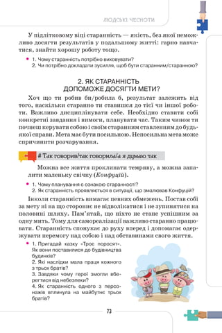 73
ЛЮДСЬКІ ЧЕСНОТИ
У підлітковому віці старанність — якість, без якої немож-
ливо досягти результатів у подальшому житті: гарно навча-
тися, знайти хорошу роботу тощо.
• 1. Чому старанність потрібно виховувати?
2. Чи потрібно докладати зусилля, щоб бути старанним/старанною?
2. ЯК СТАРАННІСТЬ
ДОПОМОЖЕ ДОСЯГТИ МЕТИ?
Хоч що ти робив би/робила б, результат залежить від
того, наскільки старанно ти ставишся до тієї чи іншої робо-
ти. Важливо дисциплінувати себе. Необхідно ставити собі
конкретні завдання і вимоги, планувати час. Таким чином ти
почнешкеруватисобоюісвоїмстараннимставленнямдобудь-
якоїсправи.Метамаєбутипосильною.Непосильнаметаможе
спричинити розчарування.
# Так говорив/так говорила/а я думаю так
Можна все життя проклинати темряву, а можна запа-
лити маленьку свічку (Конфуцій).
• 1. Чому планування є ознакою старанності?
2. Як старанність проявляється в ситуації, що змалював Конфуцій?
Інколи старанність вимагає певних обмежень. Постав собі
за мету ні на що стороннє не відволікатися і не зупинятися на
половині шляху. Пам’ятай, що ніхто не стане успішним за
одну мить. Тому для самореалізації важливо старанно працю-
вати. Старанність спонукає до руху вперед і допомагає одер-
жувати перемогу над собою і над обставинами свого життя.
• 1. Пригадай казку «Троє поросят».
Як вони поставилися до будівництва
будинків?
2. Які наслідки мала праця кожного
з трьох братів?
3. Завдяки чому герої змогли вбе-
регтися від небезпеки?
4. Як старанність одного з персо-
нажів вплинула на майбутнє трьох
братів?
 