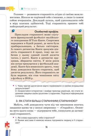 74
Бесіда друга
Головне — розвивати старанність згідно зі своїми можли-
востями. Ніколи не порівнюй себе з іншими, а лише із самим
собою вчорашнім. Докладай зусиль, щоб удосконалити себе
в міру власних здібностей. Тоді старанність принесе тобі
найкращий результат.
Особистий профіль
Прикладом старанності може слугу-
вати французький футболіст малійсько-
го походження Н’Голо Канте. Спортсмен
народився в бідній родині, де мати була
прибиральницею, а батько сміттярем.
Із самого дитинства Канте зрозумів цін-
ність старанності й праці, тому що по-
бачив у цьому єдиний спосіб досягти
чогось у житті. Канте в дитинстві пра-
цював, збираючи сміття. У вісім років
він почав тренуватися у футбольній ака-
демії. Канте був невисокого зросту, тому
йому доводилося багато старатися, щоб
досягти результату. Його старанність не
була марною, він став чемпіоном світу
з футболу в 2018 р.
П
• 1. Чому чергові досягнення варто порівнювати зі своїми вчорашніми
результатами?
2. Скористайся інтернетом і знайди приклад українців, які стали ві-
домими завдяки своїм зусиллям і старанням. Поділися інформацією
з класом.
3. ЯК СТАТИ БІЛЬШ СТАРАННИМ/СТАРАННОЮ?
Мабуть, тобі доводилося чути під час виконання якогось
завдання вдома чи у школі звернення — «Cтарайся». Основ-
на мета цього слова — підтримати тебе, спонукати до активі-
зації старанності.
• 1. Які слова надихають тебе старатися?
2. Якими жестами й мімікою можна підтримати людину в її старан-
нях?
 