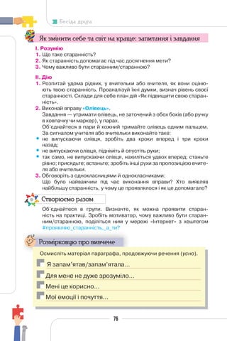 76
Бесіда друга
Як змінити себе та світ на краще: запитання і завдання
І. Розумію
1. Що таке старанність?
2. Як старанність допомагає під час досягнення мети?
3. Чому важливо бути старанним/старанною?
II. Дію
1. Розпитай удома рідних, у вчительки або вчителя, як вони оціню-
ють твою старанність. Проаналізуй їхні думки, визнач рівень своєї
старанності. Склади для себе план дій «Як підвищити свою старан-
ність».
2. Виконай вправу «Олівець».
Завдання — утримати олівець, не заточений з обох боків (або ручку
в ковпачку чи маркер), у парах.
Об’єднайтеся в пари й кожний тримайте олівець одним пальцем.
За сигналом учителя або вчительки виконайте таке:
• не випускаючи олівця, зробіть два кроки вперед і три кроки
назад;
• не випускаючи олівця, підніміть й опустіть руки;
• так само, не випускаючи олівця, нахиліться удвох вперед; станьте
рівно; присядьте; встаньте; зробіть інші рухи за пропозицією вчите-
ля або вчительки.
3. Обговоріть з однокласницями й однокласниками:
Що було найважчим під час виконання вправи? Хто виявляв
найбільшу старанність, у чому це проявлялося і як це допомагало?
Створюємо разом
Об’єднайтеся в групи. Визначте, як можна проявити старан-
ність на практиці. Зробіть мотиватор, чому важливо бути старан-
ним/старанною, поділіться ним у мережі «Інтернет» з хештегом
#проявляю_старанність,_а_ти?
Розмірковую про вивчене
Осмисліть матеріал параграфа, продовжуючи речення (усно).
Я запам’ятав/запам’ятала…
Для мене не дуже зрозуміло…
Мені це корисно…
Мої емоції і почуття…
 