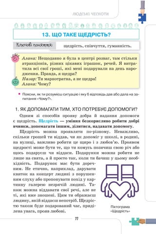 77
ЛЮДСЬКІ ЧЕСНОТИ
13. ЩО ТАКЕ ЩЕДРІСТЬ?
щедрість, співчуття, гуманність.
¯À¹±§Ç ²±âÁµµÁ:
Алана: Нещодавно я була в центрі розваг, там стільки
атракціонів, різних цікавих іграшок, речей. Я витра-
тила всі свої гроші, які мені подарували на день наро-
дження. Правда, я щедра?
Назар: Ти марнотратна, а не щедра!
Алана: Чому?
• Поясни, як ти розумієш ситуацію і яку б відповідь дав або дала на за-
питання «Чому?».
1. ЯК ДОПОМАГАТИ ТИМ, ХТО ПОТРЕБУЄ ДОПОМОГИ?
Одним зі способів прояву добра й надання допомоги
є щедрість. Щедрість — уміння безкорисливо робити добрі
вчинки, допомагати іншим, ділитися, надавати допомогу.
Щедрість можна проявляти по-різному. Неважливо,
скільки грошей ти віддав, чи як допоміг у школі, в родині,
на вулиці, важливо робити це щиро і з любов’ю. Проявом
щедрості може бути те, що ти комусь позичиш свою річ або
щось подаруєш чи віддаси. Подарунки можна робити не
лише на свята, а й просто так, коли ти бачиш у цьому необ-
хідність. Подарунок має бути дореч-
ним. Не етично, наприклад, дарувати
квиток на концерт людині з порушен-
ням слуху або пропонувати похід у кар-
тинну галерею незрячій людині. Та-
кож можна віддавати свої речі, але не
ті, які вже зношені. Цим ти ображаєш
людину, якій віддаєш непотріб. Щедріс-
тю також буде подарований час, приді-
лена увага, прояв любові.
Піктограма
«Щедрість»
 