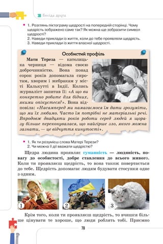 78
Бесіда друга
• 1. Розглянь піктограму щедрості на попередній сторінці. Чому
щедрість зображено саме так? Як можна ще зобразити символ
щедрості?
2. Наведи приклади із життя, коли до тебе проявляли щедрість.
3. Наведи приклади із життя власної щедрості.
Особистий профіль
Мати Тереза — католиць-
ка черниця — відома своєю
доброчинністю. Вона понад
сорок років допомагала сиро-
там, хворим і жебракам у міс-
ті Калькутті в Індії. Колись
журналіст запитав її: «А що ви
конкретно робите для бідних,
якими опікуєтеся?». Вона від-
повіла: «Насамперед ми намагаємося їм дати зрозуміти,
що ми їх любимо. Часто їм потрібні не матеріальні речі.
Впродовж двадцяти років роботи серед людей я щора-
зу більше переконувалася, що найгірше зло, якого можна
зазнати, — це відчуття кинутості».
М
• 1. Як ти розумієш слова Матері Терези?
2. Чи можна її дії вважати щедрістю?
Щедра людина проявляє гуманність — людяність, по-
вагу до особистості, добре ставлення до всього живого.
Коли ти проявляєш щедрість, то вона також повертається
до тебе. Щедрість допомагає людям будувати стосунки одне
з одним.
1 2 3
Крім того, коли ти проявляєш щедрість, то вчишся біль-
ше цінувати те хороше, що люди роблять тобі. Приємно
 
