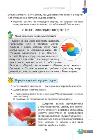79
ЛЮДСЬКІ ЧЕСНОТИ
усвідомлювати, що є люди, які допомагають іншим у скрут-
них обставинах відчути радість життя.
• Розглянь світлини на попередній сторінці. Чи потрібно, на твою
думку, проявляти щедрість до тих, хто зображений? Поясни чому.
2. ЯК НЕ НАШКОДИТИ ЩЕДРІСТЮ?
Кожен із нас може проявити щедрість.
Наприклад, нині в багатьох містах
України й інших країнах існує така
цікава акція, як «підвішена кава». Ця
традиція зародилася в м. Неаполь
в Італії. Її суть у тому, що людина купує
одну каву для себе та сплачує за іншу
для когось, хто не може її собі купити.
Гаслом є «Віддай, якщо можеш. Візьми, якщо хочеш».
Сьогодні в Україні популярно робити «підвішену каву»
для військових, на знак вдячності за захист Батьківщини.
Факт, над яким варто замислитися
“¥³±¨â¥ °¶¨³Ç´µ¾: °Ç³®¶Å°± ³¥«±°
•Багатство без щедрості — все одно, що дерево без плодів.
•Щедра душа меду не жаліє.
• 1. Прочитай прислів’я. Як ти їх розумієш? Чи погоджуєшся ти з їхнім
змістом? Чому?
2. Поміркуй, які ти знаєш акції, де проявляється щедрість.
Щедрість також проявляється
у благодійництві. Люди, які потре-
бують допомоги в певних ситуаціях,
можуть звернутися до благодійних
організацій.Слово«благодійництво»
складаєтьсяздвохстарослов’янських
слів: «благо» та «діяти», що нині
означає «робити добро».
 