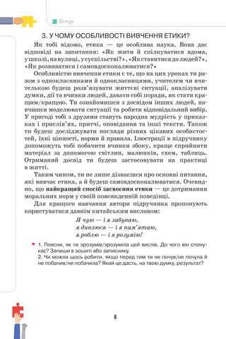 8
Вступ
3. У ЧОМУ ОСОБЛИВОСТІ ВИВЧЕННЯ ЕТИКИ?
Як тобі відомо, етика — це особлива наука. Вона дає
відповіді на запитання: «Як жити й спілкуватися вдома,
ушколі,навулиці,усуспільстві?»,«Якставитисядолюдей?»,
«Як розвиватися і самовдосконалюватися?»
Особливістю вивчення етики є те, що на цих уроках ти ра-
зом з однокласниками й однокласницями, учителем чи вчи-
телькою будеш розв’язувати життєві ситуації, аналізувати
думки, дії та вчинки людей, давати собі поради, як стати кра-
щим/кращою. Ти ознайомишся з досвідом інших людей, на-
вчишся моделювати ситуації та робити відповідальний вибір.
У пригоді тобі з друзями стануть народна мудрість у приказ-
ках і прислів’ях, притчі, оповідання та інші тексти. Також
ти будеш досліджувати погляди різних цікавих особистос-
тей, їхні цінності, норми й правила. Ілюстрації в підручнику
допоможуть тобі побачити вчинки збоку, краще сприйняти
матеріал за допомогою світлин, малюнків, схем, таблиць.
Отриманий досвід ти будеш застосовувати на практиці
в житті.
Таким чином, ти не лише дізнаєшся про основні питання,
які вивчає етика, а й будеш самовдосконалюватися. Очевид-
но, що найкращий спосіб засвоєння етики — це дотримання
моральних норм у своїй повсякденній поведінці.
Для кращого навчання автори підручника пропонують
користуватися давнім китайським висловом:
Я чую — і я забуваю,
я дивлюся — і я пам’ятаю,
я роблю — і я розумію!
• 1. Поясни, як ти зрозумів/зрозуміла цей вислів. До чого він спону-
кає? Запиши в зошиті або записнику.
2. Чи можна щось робити, якщо перед тим ти не почув/не почула й
не побачив/не побачила? Який це дасть, на твою думку, результат?
 
