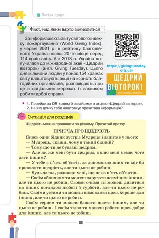 80
Бесіда друга
Заінформацієюзізвітусвітовогоіндек-
су пожертвування (World Giving Index),
у червні 2021 р. в рейтингу благодій-
ності Україна посіла 20-те місце серед
114 країн світу. А з 2018 р. Україна до-
лучилася до міжнародної акції «Щедрий
вівторок» (англ. Giving Tuesday). Цього
дня мільйони людей у понад 154 країнах
світу влаштовують акції на користь бла-
годійних організацій, розповідають про
це в соціальних мережах із закликом
робити добрі справи.
Факт, над яким варто замислитися
• 1. Перейди за QR-кодом й ознайомся з акцією «Щедрий вівторок».
2. На яку думку тебе наштовхує прочитана інформація?
2. На яку думку тебе наштовхує п
Ситуація для роздумів
Щедрість можна проявляти по-різному. Прочитай притчу.
ПРИТЧА ПРО ЩЕДРІСТЬ
Якось один бідняк зустрів Мудреця і запитав у нього:
— Мудрець, скажи, чому я такий бідний?
— Тому що ти не буваєш щедрим.
— Але як же мені бути щедрим, якщо мені немає чого
дати іншим?
— У тебе є п’ять об’єктів, за допомогою яких ти міг би
проявляти щедрість, але ти цього не робиш.
— Будь ласка, розкажи мені, що це за п’ять об’єктів.
— Своїм обличчям ти можеш дарувати посмішки іншим,
але ти цього не робиш. Своїми очима ти можеш дивитися
на інших поглядом любові й турботи, але ти цього не ро-
биш. Своїми устами ти можеш вимовляти щось хороше для
інших, але ти цього не робиш.
Своїм серцем ти можеш бажати щастя іншим, але ти
цього не робиш. І своїм тілом ти можеш робити щось добре
для інших, але ти цього не робиш.
https://givingtuesday.
org.ua/
 