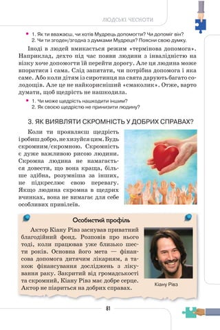 81
ЛЮДСЬКІ ЧЕСНОТИ
• 1. Як ти вважаєш, чи хотів Мудрець допомогти? Чи допоміг він?
2. Чи ти згоден/згодна з думками Мудреця? Поясни свою думку.
Іноді в людей вмикається режим «термінова допомога».
Наприклад, дехто під час появи людини з інвалідністю на
візку хоче допомогти їй перейти дорогу. Але ця людина може
впоратися і сама. Слід запитати, чи потрібна допомога і яка
саме. Або коли дітям із сиротинця на свята дарують багато со-
лодощів. Але це не найкорисніший «смаколик». Отже, варто
думати, щоб щедрість не нашкодила.
• 1. Чи може щедрість нашкодити іншим?
2. Як своєю щедрістю не принизити людину?
3. ЯК ВИЯВЛЯТИ СКРОМНІСТЬ У ДОБРИХ СПРАВАХ?
Коли ти проявляєш щедрість
іробишдобро,нехизуйсяцим.Будь
скромним/скромною. Скромність
є дуже важливою рисою людини.
Скромна людина не намагаєть-
ся довести, що вона краща, біль-
ше здібна, розумніша за інших,
не підкреслює свою перевагу.
Якщо людина скромна в щедрих
вчинках, вона не вимагає для себе
особливих привілеїв.
Актор Кіану Рівз заснував приватний
благодійний фонд. Розповів про нього
тоді, коли працював уже близько шес-
ти років. Основна його мета — фінан-
сова допомога дитячим лікарням, а та-
кож фінансування досліджень з ліку-
вання раку. Закритий від громадськості
та скромний, Кіану Рівз має добре серце.
Актор не піариться на добрих справах.
Кіану Рівз
Особистий профіль
 