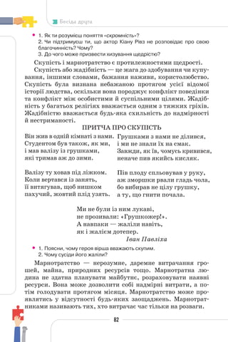82
Бесіда друга
• 1. Як ти розумієш поняття «скромність»?
2. Чи підтримуєш ти, що актор Кіану Рівз не розповідає про свою
благочинність? Чому?
3. До чого може призвести хизування щедрістю?
Скупість і марнотратство є протилежностями щедрості.
Скупість або жадібність — це жага до здобування чи купу-
вання, іншими словами, бажання наживи, користолюбство.
Скупість була визнана небажаною протягом усієї відомої
історії людства, оскільки вона породжує конфлікт поведінки
та конфлікт між особистими й суспільними цілями. Жадіб-
ність у багатьох релігіях вважається одним з тяжких гріхів.
Жадібністю вважається будь-яка схильність до надмірності
й нестриманості.
ПРИТЧА ПРО СКУПІСТЬ
Він жив в одній кімнаті з нами.
Студентом був також, як ми,
і мав валізу із грушками,
які тримав аж до зими.
Валізу ту ховав під ліжком.
Коли вертався із занять,
її витягував, щоб нишком
пахучий, жовтий плід узять.
Ми не були із ним лукаві,
не прозивали: «Грушкожер!».
А навпаки — жаліли навіть,
як і жалієм дотепер.
Іван Павліха
• 1. Поясни, чому героя вірша вважають скупим.
2. Чому сусіди його жаліли?
Марнотратство — нерозумне, даремне витрачання гро-
шей, майна, природних ресурсів тощо. Марнотратна лю-
дина не здатна планувати майбутнє, розраховувати наявні
ресурси. Вона може дозволити собі надмірні витрати, а по-
тім голодувати протягом місяця. Марнотратство може про-
являтись у відсутності будь-яких заощаджень. Марнотрат-
никами називають тих, хто витрачає час тільки на розваги.
Грушками з нами не ділився,
і ми не знали їх на смак.
Завжди, як їв, чомусь кривився,
неначе пив якийсь кисляк.
Пів плоду спльовував у руку,
аж зморшки рвали гладь чола,
бо вибирав не цілу грушку,
а ту, що гнити почала.
 