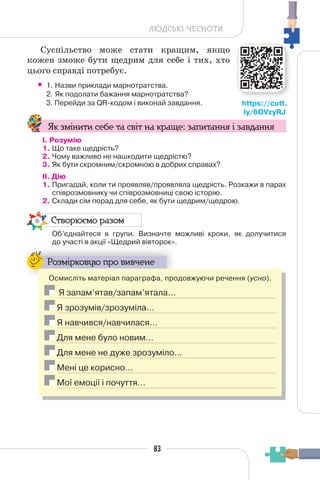 83
ЛЮДСЬКІ ЧЕСНОТИ
Суспільство може стати кращим, якщо
кожен зможе бути щедрим для себе і тих, хто
цього справді потребує.
• 1. Назви приклади марнотратства.
2. Як подолати бажання марнотратства?
3. Перейди за QR-кодом і виконай завдання.
Як змінити себе та світ на краще: запитання і завдання
І. Розумію
1. Що таке щедрість?
2. Чому важливо не нашкодити щедрістю?
3. Як бути скромним/скромною в добрих справах?
II. Дію
1. Пригадай, коли ти проявляв/проявляла щедрість. Розкажи в парах
співрозмовнику чи співрозмовниці свою історію.
2. Склади сім порад для себе, як бути щедрим/щедрою.
Створюємо разом
Об’єднайтеся в групи. Визначте можливі кроки, як долучитися
до участі в акції «Щедрий вівторок».
Розмірковую про вивчене
Осмисліть матеріал параграфа, продовжуючи речення (усно).
Я запам’ятав/запам’ятала…
Я зрозумів/зрозуміла…
Я навчився/навчилася…
Для мене було новим…
Для мене не дуже зрозуміло…
Мені це корисно…
Мої емоції і почуття…
https://cutt.
ly/6OVzyRJ
 