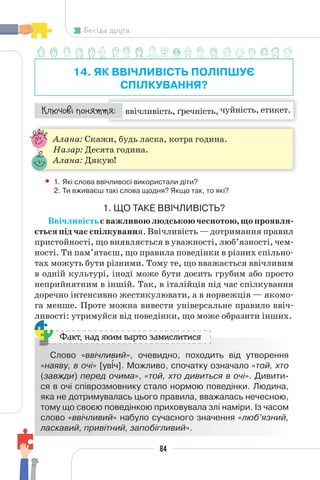 84
Бесіда друга
14. ЯК ВВІЧЛИВІСТЬ ПОЛІПШУЄ
СПІЛКУВАННЯ?
ввічливість, ґречність, чуйність, етикет.
¯À¹±§Ç ²±âÁµµÁ:
Алана: Скажи, будь ласка, котра година.
Назар: Десята година.
Алана: Дякую!
• 1. Які слова ввічливосі використали діти?
2. Ти вживаєш такі слова щодня? Якщо так, то які?
1. ЩО ТАКЕ ВВІЧЛИВІСТЬ?
Ввічливістьєважливоюлюдськоючеснотою,щопроявля-
ється під час спілкування. Ввічливість — дотримання правил
пристойності, що виявляється в уважності, люб’язності, чем-
ності. Ти пам’ятаєш, що правила поведінки в різних спільно-
тах можуть бути різними. Тому те, що вважається ввічливим
в одній культурі, іноді може бути досить грубим або просто
неприйнятним в іншій. Так, в італійців під час спілкування
доречно інтенсивно жестикулювати, а в норвежців — якомо-
га менше. Проте можна вивести універсальне правило ввіч-
ливості: утримуйся від поведінки, що може образити інших.
Слово «ввічливий», очевидно, походить від утворення
«наяву, в очі» [ув³ч]. Можливо, спочатку означало «той, хто
(завжди) перед очима», «той, хто дивиться в очі». Дивити-
ся в очі співрозмовнику стало нормою поведінки. Людина,
яка не дотримувалась цього правила, вважалась нечесною,
тому що своєю поведінкою приховувала злі наміри. Із часом
слово «ввічливий» набуло сучасного значення «люб’язний,
ласкавий, привітний, запобігливий».
Факт, над яким варто замислитися
 