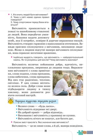 85
ЛЮДСЬКІ ЧЕСНОТИ
• 1. Хто вчить людей бути ввічливими?
2. Чому у світі немає єдиних правил
поведінки?
3. Чому спортсмени перед боєм віта-
ються?
Ввічливість проявляється в
повазі та шанобливому ставленні
до людей. Вона передбачає уваж-
ність, бажання надати допомогу
особі, яка її потребує, помірне й доречне вираження емоцій.
Ввічливість створює гармонію з навколишнім оточенням. За-
вжди приємно спілкуватися з ввічливою, вихованою люди-
ною. Якщо в людини відсутні манери ввічливого спілкуван-
ня, вона справляє негативне враження.
• Індійська мудрість говорить, що ввічливість — найдорогоцінніший
камінь. Як ти розумієш цей вислів? Чому ввічливість важлива?
Ввічливість включає побажання добра, вдячність, ви-
словлення прохання, звернення до людини тощо. Виражен-
ням ввічливості є слова привітан-
ня, слова подяки, слова прохання,
слова вибачення, слова прощання.
Від них стає радісніше, тепліше,
світліше. У цих словах містить-
ся велика сила. Добре слово може
підбадьорити людину в тяжку
хвилину, може допомогти роз-
віяти поганий настрій.
“¥³±¨â¥ °¶¨³Ç´µ¾: °Ç³®¶Å°± ³¥«±°
•Велике слово — «будь ласка».
•Ввічливість відкриває всі двері.
•На добрий привіт — добра відповідь.
•Виховання і ввічливість у крамниці не купиш.
•Ввічливість нічого не коштує, але багато дає.
• Поясни зміст прислів’я. Яке значення має ввічливість?
Ввічливість — це не лише слова, а й дії, манера поведінки.
 