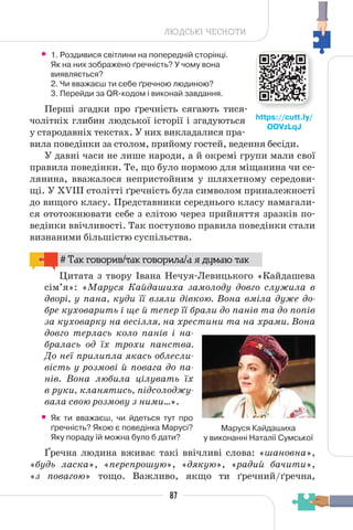 87
ЛЮДСЬКІ ЧЕСНОТИ
• 1. Роздивися світлини на попередній сторінці.
Як на них зображено ґречність? У чому вона
виявляється?
2. Чи вважаєш ти себе ґречною людиною?
3. Перейди за QR-кодом і виконай завдання.
Перші згадки про ґречність сягають тися-
чолітніх глибин людської історії і згадуються
у стародавніх текстах. У них викладалися пра-
вила поведінки за столом, прийому гостей, ведення бесіди.
У давні часи не лише народи, а й окремі групи мали свої
правила поведінки. Те, що було нормою для міщанина чи се-
лянина, вважалося непристойним у шляхетному середови-
щі. У XVIII столітті ґречність була символом приналежності
до вищого класу. Представники середнього класу намагали-
ся ототожнювати себе з елітою через прийняття зразків по-
ведінки ввічливості. Так поступово правила поведінки стали
визнаними більшістю суспільства.
# Так говорив/так говорила/а я думаю так
Цитата з твору Івана Нечуя-Левицького «Кайдашева
сім’я»: «Маруся Кайдашиха замолоду довго служила в
дворі, у пана, куди її взяли дівкою. Вона вміла дуже до-
бре куховарить і ще й тепер її брали до панів та до попів
за куховарку на весілля, на хрестини та на храми. Вона
довго терлась коло панів і на-
бралась од їх трохи панства.
До неї прилипла якась облесли-
вість у розмові й повага до па-
нів. Вона любила цілувать їх
в руки, кланятись, підсолоджу-
вала свою розмову з ними…».
• Як ти вважаєш, чи йдеться тут про
ґречність? Якою є поведінка Марусі?
Яку пораду їй можна було б дати?
Ґречна людина вживає такі ввічливі слова: «шановна»,
«будь ласка», «перепрошую», «дякую», «радий бачити»,
«з повагою» тощо. Важливо, якщо ти ґречний/ґречна,
https://cutt.ly/
OOVzLqJ
Маруся Кайдашиха
у виконанні Наталії Сумської
 