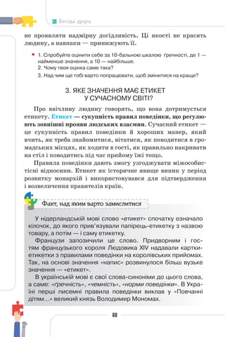 88
Бесіда друга
не проявляти надмірну догідливість. Ці якості не красять
людину, а навпаки — принижують її.
• 1. Спробуйте оцінити себе за 10-бальною шкалою ґречності, де 1 —
найменше значення, а 10 — найбільше.
2. Чому твоя оцінка саме така?
3. Над чим ще тобі варто попрацювати, щоб змінитися на краще?
3. ЯКЕ ЗНАЧЕННЯ МАЄ ЕТИКЕТ
У СУЧАСНОМУ СВІТІ?
Про ввічливу людину говорять, що вона дотримується
етикету. Етикет — сукупність правил поведінки, що регулю-
ють зовнішні прояви людських взаємин. Сучасний етикет —
це сукупність правил поведінки й хороших манер, який
вчить, як треба знайомитися, вітатися, як поводитися в гро-
мадських місцях, як ходити в гості, як правильно накривати
на стіл і поводитись під час прийому їжі тощо.
Правила поведінки дають змогу узгоджувати міжособис-
тісні відносини. Етикет як історичне явище виник у період
розвитку монархій і використовувався для підтвердження
і возвеличення правителів країн.
У нідерландській мові слово «етикет» спочатку означало
кілочок, до якого прив’язували папірець-етикетку з назвою
товару, а потім — і саму етикетку.
Французи запозичили це слово. Придворним і гос-
тям французького короля Людовика XIV надавали картки-
етикетки з правилами поведінки на королівських прийомах.
Так, на основі значення «напис» розвинулося більш вузьке
значення — «етикет».
В українській мові є свої слова-синоніми до цього слова,
а саме: «ґречність», «чемність», «норми поведінки». В Укра-
їні перші писемні правила поведінки виклав у «Повчанні
дітям...» великий князь Володимир Мономах.
Факт, над яким варто замислитися
 