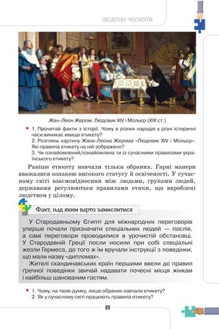89
ЛЮДСЬКІ ЧЕСНОТИ
• 1. Прочитай факти з історії. Чому в різних народів у різні історичні
часи виникає явище етикету?
2. Розглянь картину Жана-Леона Жерома «Людовик XIV і Мольєр».
Які правила етикету на ній зображено?
3. Чи ознайомлений/ознайомлена ти із сучасними правилами укра-
їнського етикету?
Раніше етикету навчали тільки обраних. Гарні манери
вважалися ознакою високого статусу й освіченості. У сучас-
ному світі взаємовідносини між людьми, групами людей,
державами регулюються правилами етики, що вироблені
людством у цілому.
У Стародавньому Єгипті для міжнародних переговорів
уперше почали призначати спеціальних людей — послів,
а самі переговори проводилися в урочистій обстановці.
У Стародавній Греції посли носили при собі спеціальні
жезли Гермеса, до того ж їм вручали інструкції з поведінки,
що мали назву «дипломах».
Жителі скандинавських країн першими ввели до правил
ґречної поведінки звичай надавати почесні місця жінкам
і найбільш шанованим гостям.
Факт, над яким варто замислитися
• 1. Чому, на твою думку, лише обраних навчали етикету?
2. Як у сучасному світі працюють правила етикету?
Жан-Леон Жером. Людовик XIV і Мольєр (XIX ст.)
 