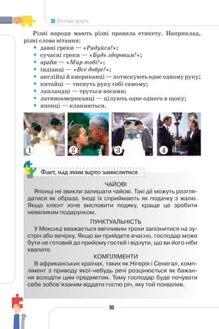 90
Бесіда друга
Різні народи мають різні правила етикету. Наприклад,
різні слова вітання:
• давні греки — «Радуйся!»;
• сучасні греки — «Будь здоровим!»;
• араби — «Мир тобі!»;
• індіанці — «Все добре!»;
• англійці й американці — потискують одне одному руку;
• китайці — тиснуть руку собі самому;
• лапландці — труться носами;
• латиноамериканці — цілують одне одного в щоку;
• японці — кланяються.
ЧАЙОВІ
Японці не звикли залишати чайові. Такі дії можуть розгля-
датися як образа. Іноді їх сприймають як подачку з жалю.
Якщо клієнт хоче висловити подяку, краще це зробити
невеликим подарунком.
ПУНКТУАЛЬНІСТЬ
У Мексиці вважається ввічливим трохи запізнитися на зу-
стріч або вечірку. Якщо ви прийдете вчасно, господар може
бути не готовий до прийому гостей і відчути, що ви його ніби
квапите.
КОМПЛІМЕНТИ
В африканських країнах, таких як Нігерія і Сенегал, комп-
лімент з приводу якої-небудь речі розцінюється як бажан-
ня володіти цим предметом. Тому господар буде почувати
себе зобов’язаним віддати гостю річ, яку той похвалив.
Факт, над яким варто замислитися
1 2 3 4
 