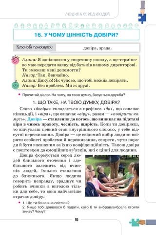 95
ЛЮДИНА СЕРЕД ЛЮДЕЙ
16. У ЧОМУ ЦІННІСТЬ ДОВІРИ?
довіра, зрада.
¯À¹±§Ç ²±âÁµµÁ:
Алана: Я запізнююся у спортивну школу, а ще терміно-
во маю передати заяву від батьків нашому директорові.
Ти зможеш мені допомогти?
Назар: Так. Звичайно.
Алана: Дякую! Як чудово, що тобі можна довіряти.
Назар: Без проблем. Ми ж друзі.
• Прочитай діалог. На чому, на твою думку, базується дружба?
1. ЩО ТАКЕ, НА ТВОЮ ДУМКУ, ДОВІРА?
Слово «довіра» складається з префікса «до», що означає
кінець дії, і «віра», що означає «віру», разом — «повірити ко-
мусь». Довіра — ставлення до когось, що виникає на підставі
віри в чиюсь правоту, чесність, щирість. Коли ти довіряєш,
то відчуваєш певний стан внутрішнього спокою, у тебе від-
сутні переживання. Довіра — це свідомий вибір людини вві-
ряти особисті проблеми й переживання, секрети, чути пора-
ди й бути впевненим за їхню конфіденційність. Також довіра
є поштовхом до емоційних зв’язків, які є цінні для людини.
Довіра формується серед лю-
дей близького оточення і зде-
більшого залежить від вчин-
ків людей, їхнього ставлення
до ближнього. Якщо людина
говорить неправду, зраджує чи
робить вчинки з вигодою тіль-
ки для себе, то вона найчастіше
втрачає довіру.
• 1. Що ти бачиш на світлині?
2. Якщо тобі довелося б падати, кого б ти вибрав/вибрала стояти
знизу? Чому?
 